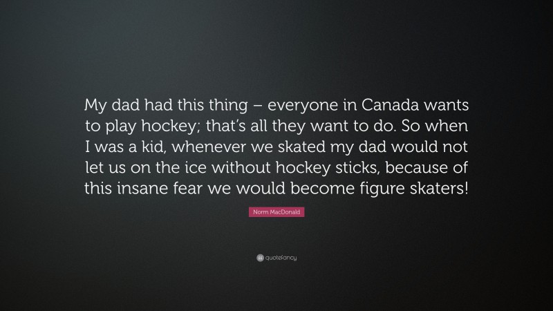 Norm MacDonald Quote: “My dad had this thing – everyone in Canada wants to play hockey; that’s all they want to do. So when I was a kid, whenever we skated my dad would not let us on the ice without hockey sticks, because of this insane fear we would become figure skaters!”