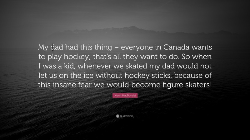 Norm MacDonald Quote: “My dad had this thing – everyone in Canada wants to play hockey; that’s all they want to do. So when I was a kid, whenever we skated my dad would not let us on the ice without hockey sticks, because of this insane fear we would become figure skaters!”