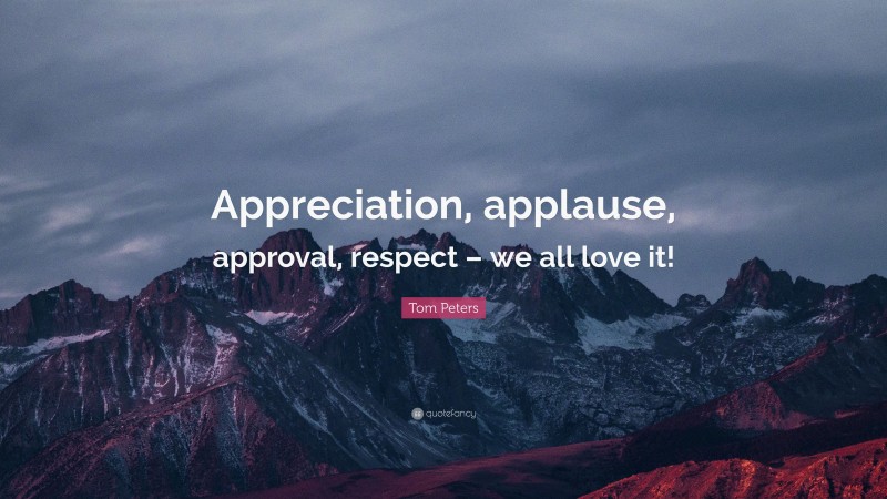 Tom Peters Quote: “Appreciation, applause, approval, respect – we all love it!”