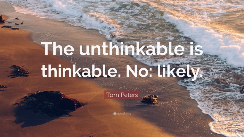 Tom Peters Quote: “The unthinkable is thinkable. No: likely.”