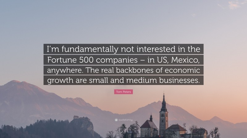 Tom Peters Quote: “I’m fundamentally not interested in the Fortune 500 companies – in US, Mexico, anywhere. The real backbones of economic growth are small and medium businesses.”