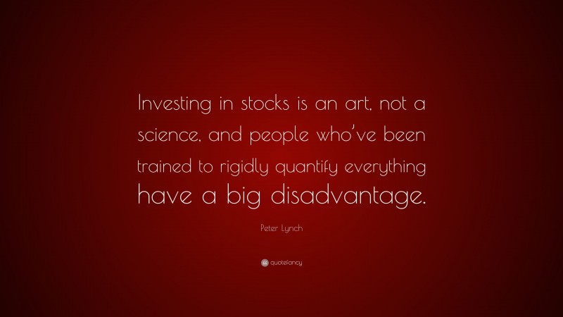 Peter Lynch Quote: “Investing in stocks is an art, not a science, and people who’ve been trained to rigidly quantify everything have a big disadvantage.”