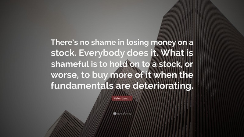 Peter Lynch Quote: “There’s no shame in losing money on a stock. Everybody does it. What is shameful is to hold on to a stock, or worse, to buy more of it when the fundamentals are deteriorating.”