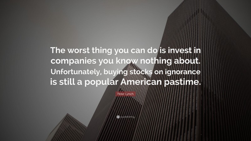 Peter Lynch Quote: “The worst thing you can do is invest in companies you know nothing about. Unfortunately, buying stocks on ignorance is still a popular American pastime.”