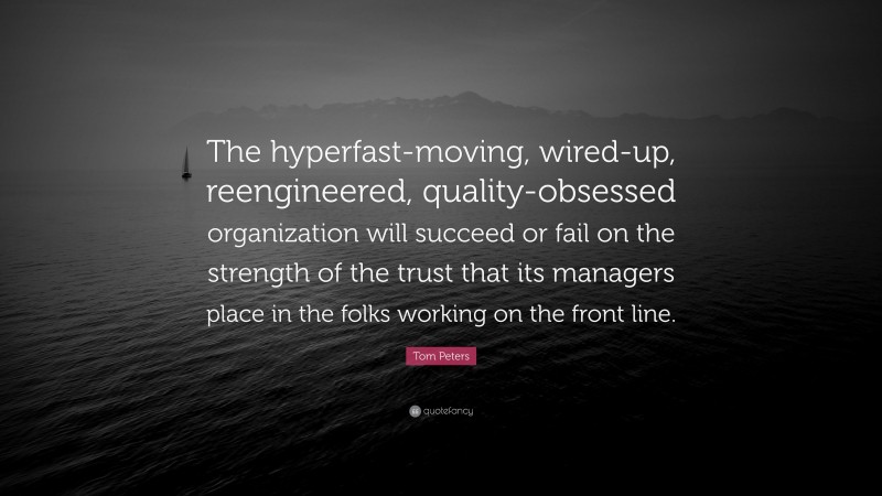 Tom Peters Quote: “The hyperfast-moving, wired-up, reengineered, quality-obsessed organization will succeed or fail on the strength of the trust that its managers place in the folks working on the front line.”