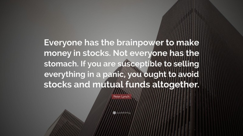 Peter Lynch Quote: “Everyone has the brainpower to make money in stocks. Not everyone has the stomach. If you are susceptible to selling everything in a panic, you ought to avoid stocks and mutual funds altogether.”
