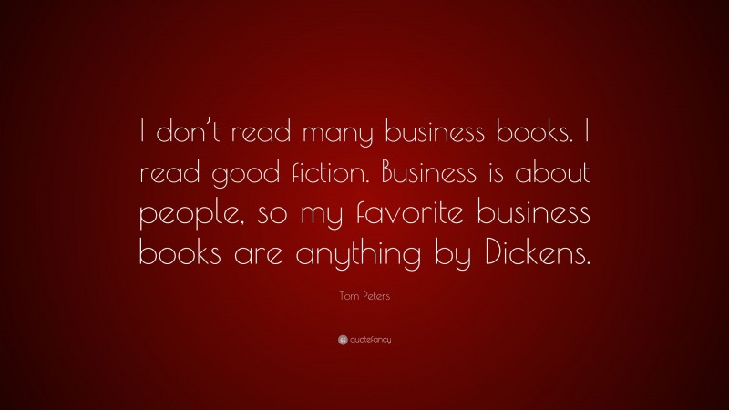 Tom Peters Quote: “I don’t read many business books. I read good fiction. Business is about people, so my favorite business books are anything by Dickens.”