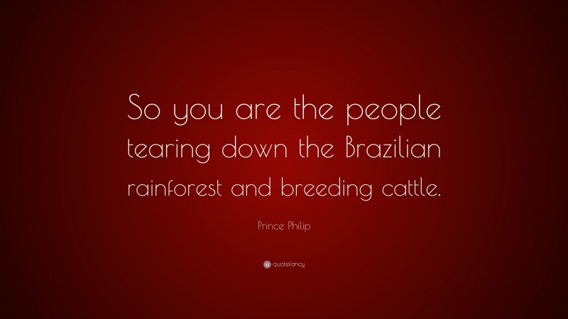 Prince Philip Quote: “So you are the people tearing down the Brazilian rainforest and breeding cattle.”