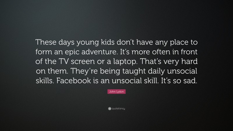 John Lydon Quote: “These days young kids don’t have any place to form an epic adventure. It’s more often in front of the TV screen or a laptop. That’s very hard on them. They’re being taught daily unsocial skills. Facebook is an unsocial skill. It’s so sad.”