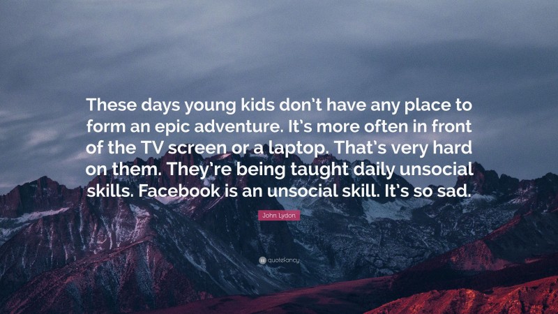 John Lydon Quote: “These days young kids don’t have any place to form an epic adventure. It’s more often in front of the TV screen or a laptop. That’s very hard on them. They’re being taught daily unsocial skills. Facebook is an unsocial skill. It’s so sad.”