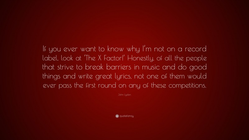 John Lydon Quote: “If you ever want to know why I’m not on a record label, look at ‘The X Factor!’ Honestly, of all the people that strive to break barriers in music and do good things and write great lyrics, not one of them would ever pass the first round on any of these competitions.”