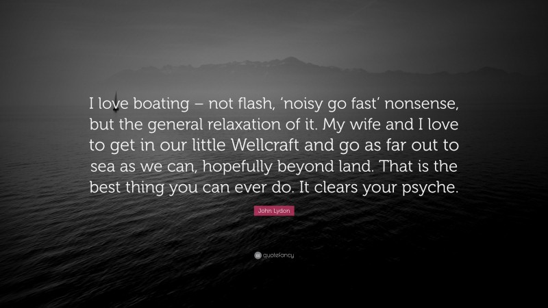 John Lydon Quote: “I love boating – not flash, ‘noisy go fast’ nonsense, but the general relaxation of it. My wife and I love to get in our little Wellcraft and go as far out to sea as we can, hopefully beyond land. That is the best thing you can ever do. It clears your psyche.”