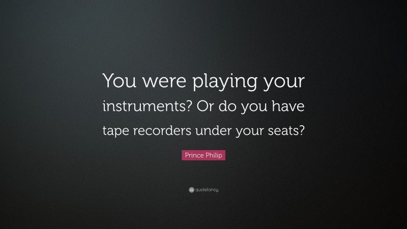 Prince Philip Quote: “You were playing your instruments? Or do you have tape recorders under your seats?”
