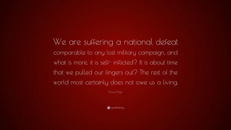 Prince Philip Quote: “We are suffering a national defeat comparable to any lost military campaign, and what is more, it is self- inflicted? It is about time that we pulled our fingers out? The rest of the world most certainly does not owe us a living.”