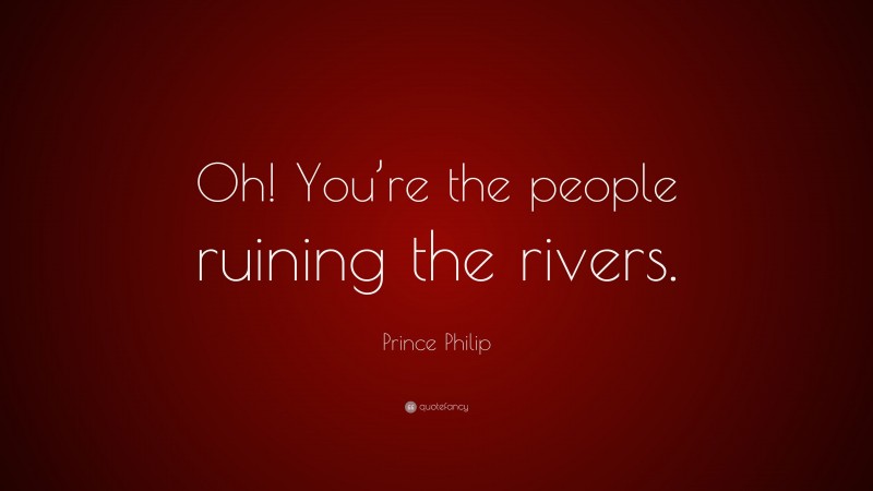 Prince Philip Quote: “Oh! You’re the people ruining the rivers.”