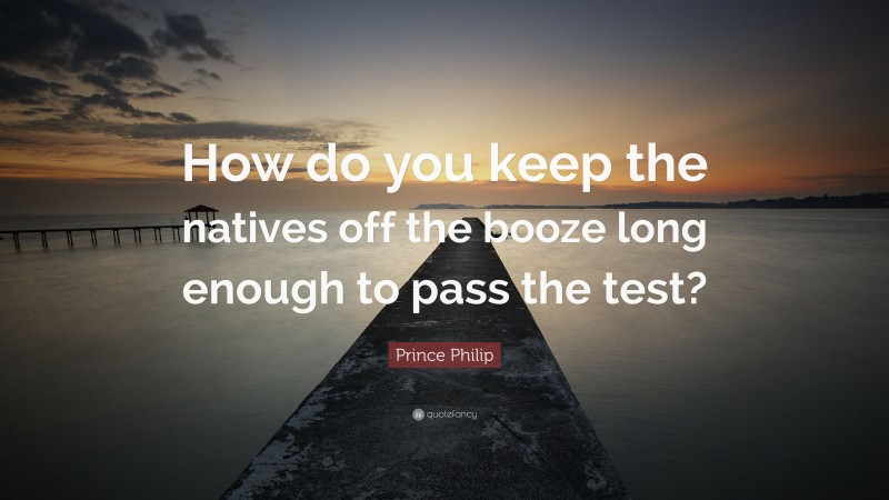 Prince Philip Quote: “How do you keep the natives off the booze long enough to pass the test?”