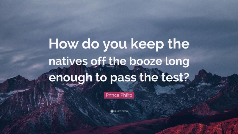 Prince Philip Quote: “How do you keep the natives off the booze long enough to pass the test?”