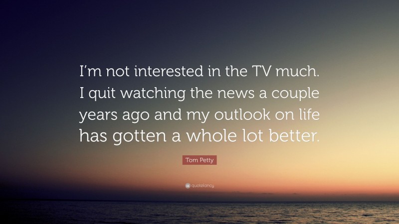 Tom Petty Quote: “I’m not interested in the TV much. I quit watching the news a couple years ago and my outlook on life has gotten a whole lot better.”