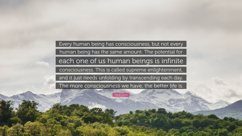 David Lynch Quote: “Every human being has consciousness, but not every human being has the same amount. The potential for each one of us human beings is infinite consciousness. This is called supreme enlightenment, and it just needs unfolding by transcending each day. The more consciousness we have, the better life is.”
