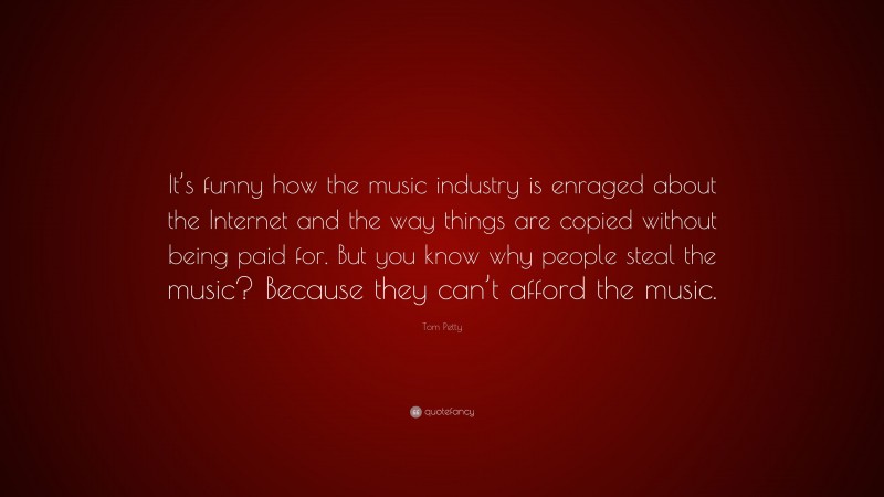 Tom Petty Quote: “It’s funny how the music industry is enraged about the Internet and the way things are copied without being paid for. But you know why people steal the music? Because they can’t afford the music.”