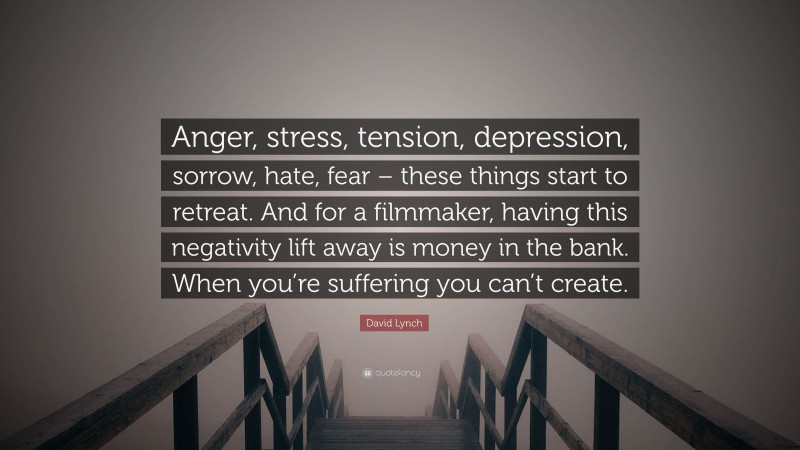 David Lynch Quote: “Anger, stress, tension, depression, sorrow, hate, fear – these things start to retreat. And for a filmmaker, having this negativity lift away is money in the bank. When you’re suffering you can’t create.”