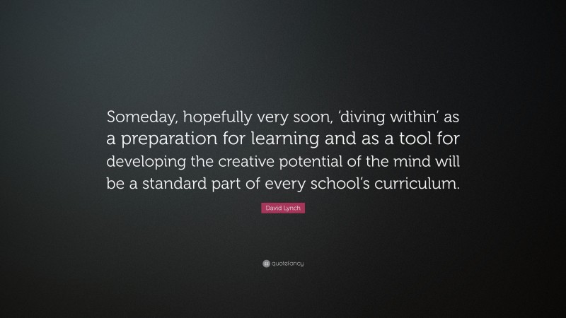 David Lynch Quote: “Someday, hopefully very soon, ‘diving within’ as a preparation for learning and as a tool for developing the creative potential of the mind will be a standard part of every school’s curriculum.”