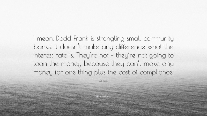 Rick Perry Quote: “I mean, Dodd-Frank is strangling small community banks. It doesn’t make any difference what the interest rate is. They’re not – they’re not going to loan the money because they can’t make any money for one thing plus the cost of compliance.”