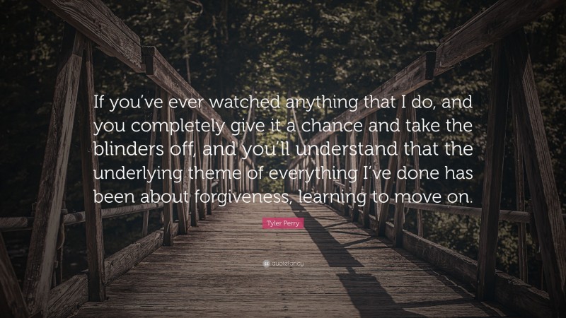 Tyler Perry Quote: “If you’ve ever watched anything that I do, and you completely give it a chance and take the blinders off, and you’ll understand that the underlying theme of everything I’ve done has been about forgiveness, learning to move on.”