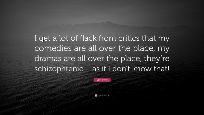 Tyler Perry Quote: “I get a lot of flack from critics that my comedies are all over the place, my dramas are all over the place, they’re schizophrenic – as if I don’t know that!”