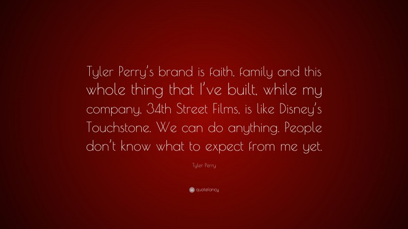 Tyler Perry Quote: “Tyler Perry’s brand is faith, family and this whole thing that I’ve built, while my company, 34th Street Films, is like Disney’s Touchstone. We can do anything. People don’t know what to expect from me yet.”