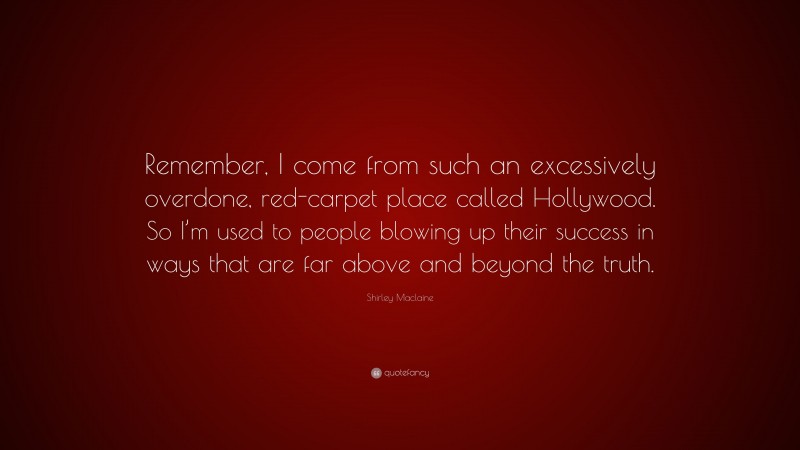 Shirley Maclaine Quote: “Remember, I come from such an excessively overdone, red-carpet place called Hollywood. So I’m used to people blowing up their success in ways that are far above and beyond the truth.”