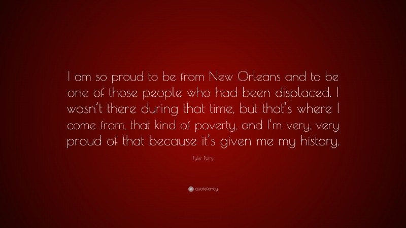 Tyler Perry Quote: “I am so proud to be from New Orleans and to be one of those people who had been displaced. I wasn’t there during that time, but that’s where I come from, that kind of poverty, and I’m very, very proud of that because it’s given me my history.”
