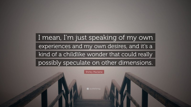 Shirley Maclaine Quote: “I mean, I’m just speaking of my own experiences and my own desires, and it’s a kind of a childlike wonder that could really possibly speculate on other dimensions.”