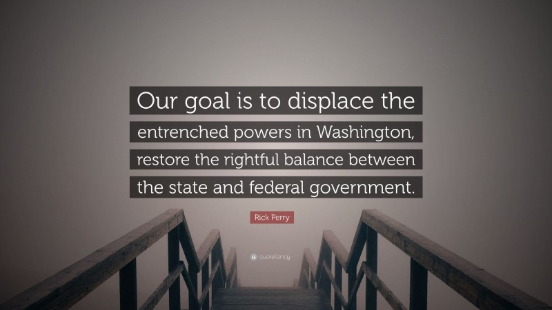 Rick Perry Quote: “Our goal is to displace the entrenched powers in Washington, restore the rightful balance between the state and federal government.”