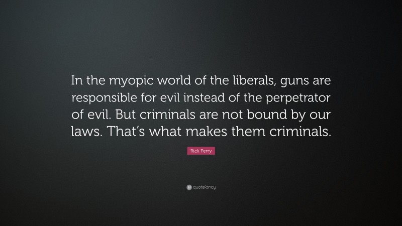 Rick Perry Quote: “In the myopic world of the liberals, guns are responsible for evil instead of the perpetrator of evil. But criminals are not bound by our laws. That’s what makes them criminals.”