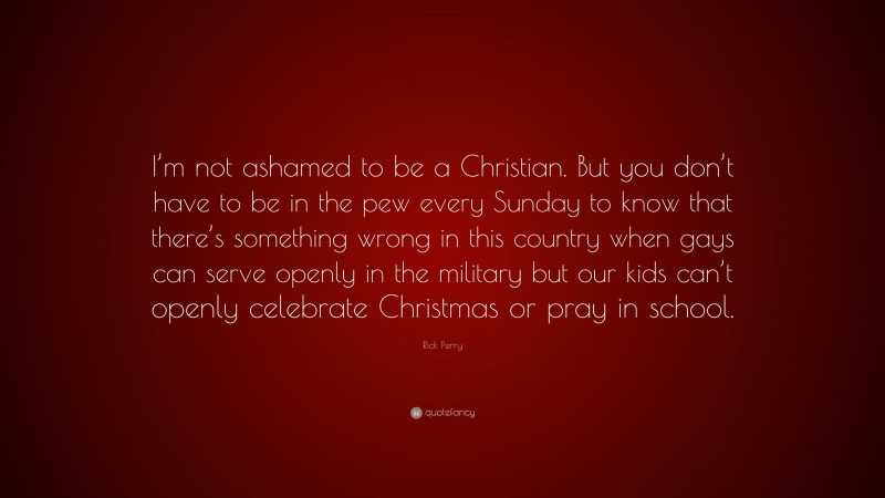 Rick Perry Quote: “I’m not ashamed to be a Christian. But you don’t have to be in the pew every Sunday to know that there’s something wrong in this country when gays can serve openly in the military but our kids can’t openly celebrate Christmas or pray in school.”