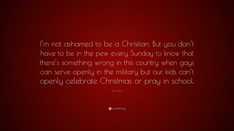 Rick Perry Quote: “I’m not ashamed to be a Christian. But you don’t have to be in the pew every Sunday to know that there’s something wrong in this country when gays can serve openly in the military but our kids can’t openly celebrate Christmas or pray in school.”