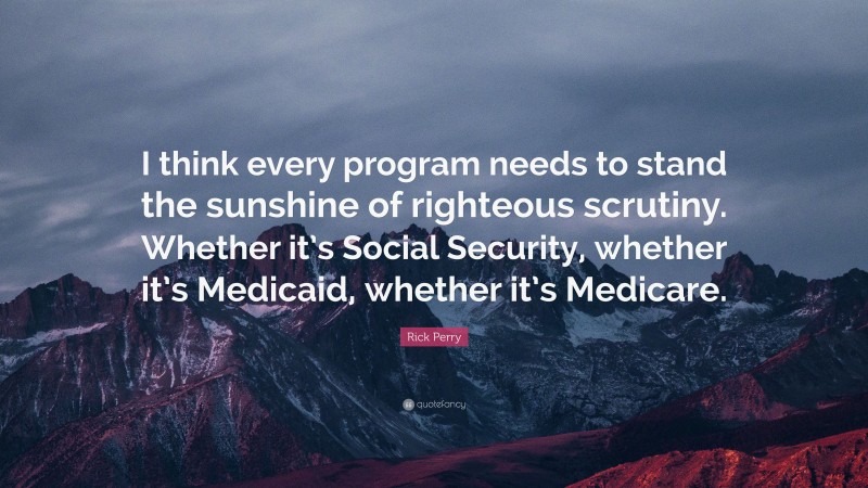 Rick Perry Quote: “I think every program needs to stand the sunshine of righteous scrutiny. Whether it’s Social Security, whether it’s Medicaid, whether it’s Medicare.”