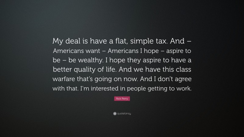 Rick Perry Quote: “My deal is have a flat, simple tax. And – Americans want – Americans I hope – aspire to be – be wealthy. I hope they aspire to have a better quality of life. And we have this class warfare that’s going on now. And I don’t agree with that. I’m interested in people getting to work.”