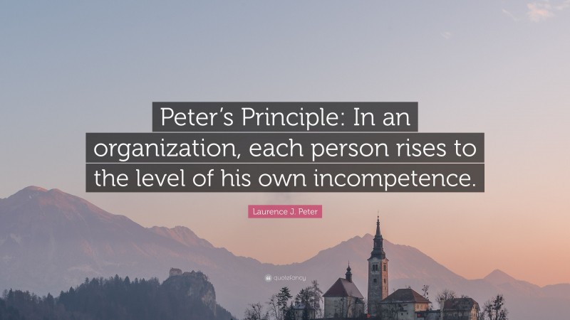Laurence J. Peter Quote: “Peter’s Principle: In an organization, each person rises to the level of his own incompetence.”