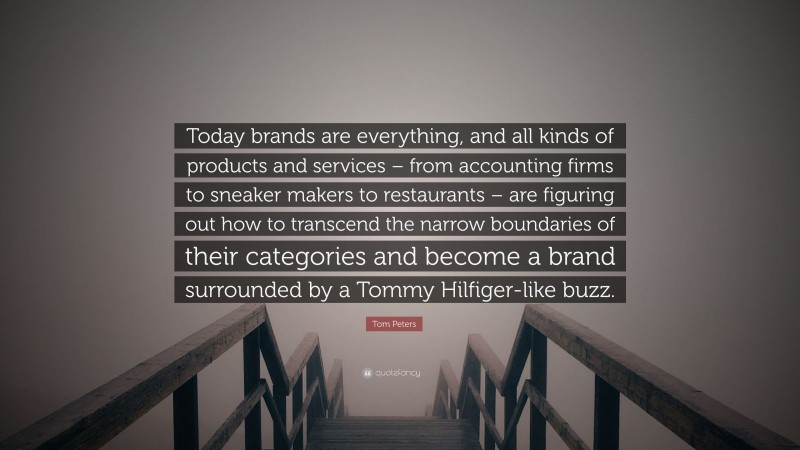 Tom Peters Quote: “Today brands are everything, and all kinds of products and services – from accounting firms to sneaker makers to restaurants – are figuring out how to transcend the narrow boundaries of their categories and become a brand surrounded by a Tommy Hilfiger-like buzz.”