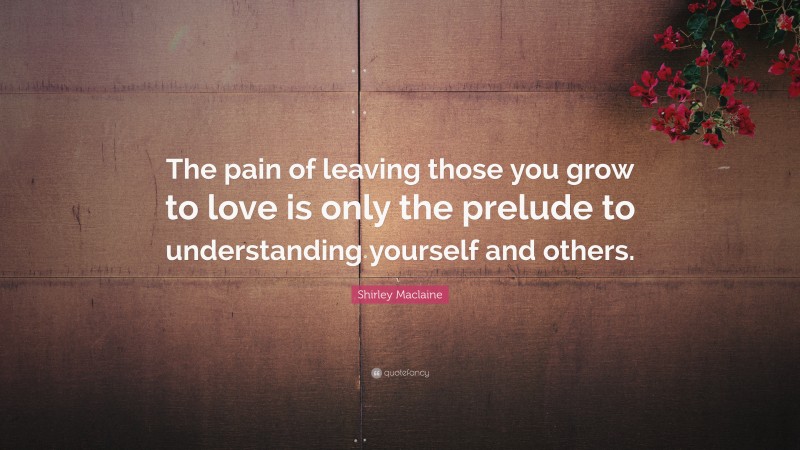 Shirley Maclaine Quote: “The pain of leaving those you grow to love is only the prelude to understanding yourself and others.”