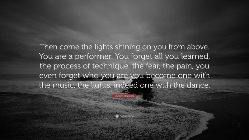 Shirley Maclaine Quote: “Then come the lights shining on you from above. You are a performer. You forget all you learned, the process of technique, the fear, the pain, you even forget who you are you become one with the music, the lights, indeed one with the dance.”