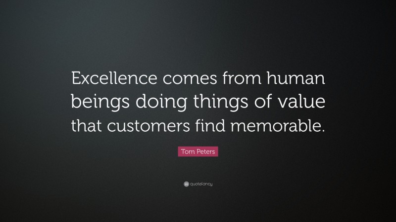 Tom Peters Quote: “Excellence comes from human beings doing things of value that customers find memorable.”