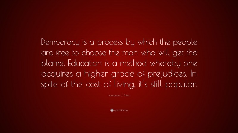 Laurence J. Peter Quote: “Democracy is a process by which the people are free to choose the man who will get the blame. Education is a method whereby one acquires a higher grade of prejudices. In spite of the cost of living, it’s still popular.”