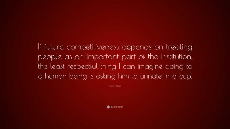 Tom Peters Quote: “If future competitiveness depends on treating people as an important part of the institution, the least respectful thing I can imagine doing to a human being is asking him to urinate in a cup.”