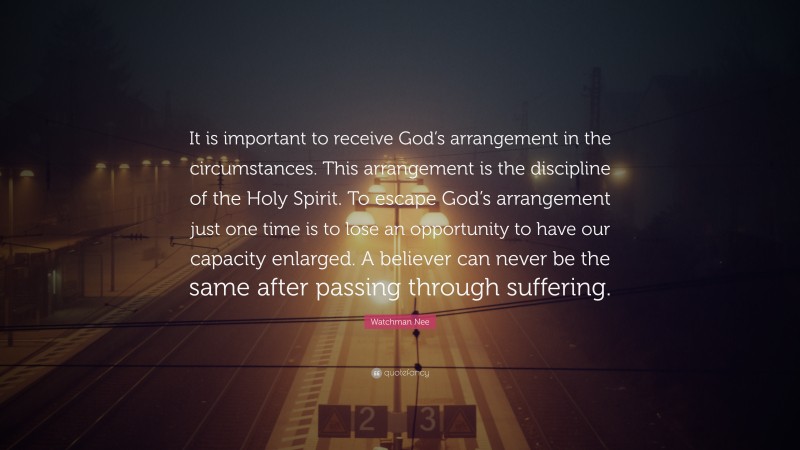 Watchman Nee Quote: “It is important to receive God’s arrangement in the circumstances. This arrangement is the discipline of the Holy Spirit. To escape God’s arrangement just one time is to lose an opportunity to have our capacity enlarged. A believer can never be the same after passing through suffering.”
