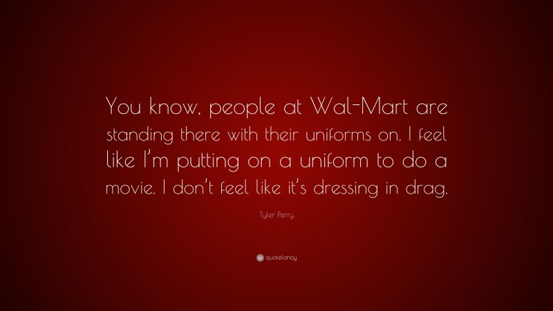 Tyler Perry Quote: “You know, people at Wal-Mart are standing there with their uniforms on. I feel like I’m putting on a uniform to do a movie. I don’t feel like it’s dressing in drag.”