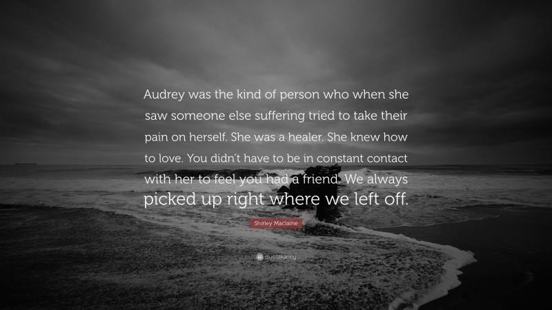 Shirley Maclaine Quote: “Audrey was the kind of person who when she saw someone else suffering tried to take their pain on herself. She was a healer. She knew how to love. You didn’t have to be in constant contact with her to feel you had a friend. We always picked up right where we left off.”