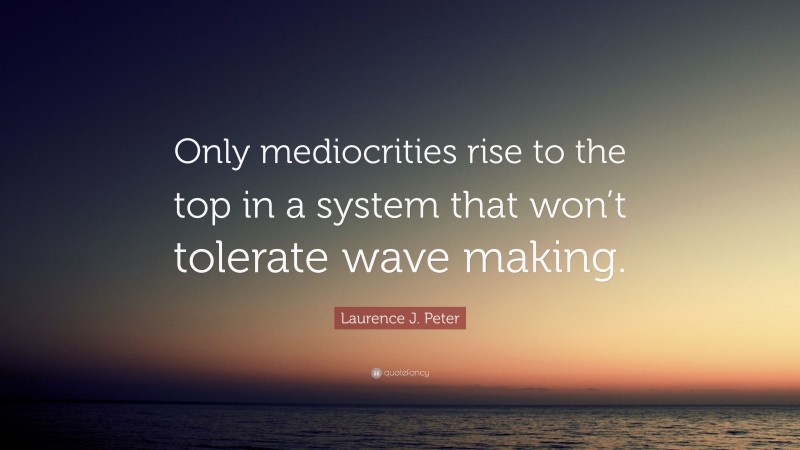 Laurence J. Peter Quote: “Only mediocrities rise to the top in a system that won’t tolerate wave making.”